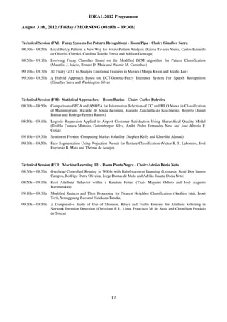 IDEAL 2012 Programme

August 31th, 2012 / Friday / MORNING (08:10h – 09:30h)


Technical Session (FA1: Fuzzy Systems for Pattern Recognition) - Room Pipa - Chair: Ginalber Serra
08:30h – 08:50h Local Fuzzy Pattern: a New Way for Micro-Pattern Analysis (Raissa Tavares Vieira, Carlos Eduardo
                de Oliveira Chierici, Carolina Toledo Ferraz and Adilson Gonzaga)
08:50h – 09:10h Evolving Fuzzy Classifier Based on the Modified ECM Algorithm for Pattern Classification
                (Maurilio J. Inácio, Renato D. Maia and Walmir M. Caminhas)
09:10h – 09:30h 3D Fuzzy GIST to Analyze Emotional Features in Movies (Mingu Kwon and Minho Lee)
09:30h – 09:50h A Hybrid Approach Based on DCT-Genetic-Fuzzy Inference System For Speech Recognition
                (Ginalber Serra and Washington Silva)



Technical Session (FB1: Statistical Approaches) - Room Buzius - Chair: Carlos Pedreira
08:30h – 08:50h   Comparison of PCA and ANOVA for Information Selection of CC and MLO Views in Classification
                  of Mammograms (Ricardo de Souza Jacomini, Marcelo Zanchetta do Nascimento, Rogério Daniel
                  Dantas and Rodrigo Pereira Ramos)
08:50h – 09:10h   Logistic Regression Applied to Airport Customer Satisfaction Using Hierarchical Quality Model
                  (Teofilo Camara Mattozo, Gutembergue Silva, André Pedro Fernandes Neto and José Alfredo F.
                  Costa)
09:10h – 09:30h   Sentiment Proxies: Computing Market Volatility (Stephen Kelly and Khurshid Ahmad)
09:30h – 09:50h   Face Segmentation Using Projection Pursuit for Texture Classification (Victor R. S. Laboreiro, José
                  Everardo B. Maia and Thelmo de Araújo)



Technical Session (FC1: Machine Learning III) - Room Ponta Negra - Chair: Adrião Dória Neto
08:30h – 08:50h   Overhead-Controlled Routing in WSNs with Reinforcement Learning (Leonardo René Dos Santos
                  Campos, Rodrigo Dutra Oliveira, Jorge Dantas de Melo and Adrião Duarte Dória Neto)
08:50h – 09:10h   Root Attribute Behavior within a Random Forest (Thais Mayumi Oshiro and José Augusto
                  Baranauskas)
09:10h – 09:30h   Modified Reducts and Their Processing for Nearest Neighbor Classification (Naohiro Ishii, Ippei
                  Torii, Yonngguang Bao and Hidekazu Tanaka)
09:30h – 09:50h   A Comparative Study of Use of Shannon, Rényi and Tsallis Entropy for Attribute Selecting in
                  Network Intrusion Detection (Christiane F. L. Lima, Francisco M. de Assis and Cleonilson Protásio
                  de Souza)




                                                        17
 
