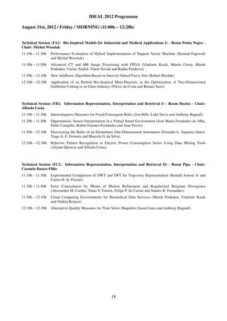 IDEAL 2012 Programme

August 31st, 2012 / Friday / MORNING (11:00h – 12:20h)


Technical Session (FA2: Bio-Inspired Models for Industrial and Medical Applications I) - Room Ponta Negra -
Chair: Michal Wozniak
11:10h – 11:30h   Performance Evaluation of Hybrid Implementation of Support Vector Machine (Konrad Gajewski
                  and Michal Wozniak)
11:30h – 11:50h   Advanced CT and MR Image Processing with FPGA (Vladimir Kasik, Martin Cerny, Marek
                  Penhaker, Václav Snášel, Vilem Novak and Radka Pustkova)
11:50h – 12:10h   New AdaBoost Algorithm Based on Interval-Valued Fuzzy Sets (Robert Burduk)
12:10h – 12:30h   Application of an Hybrid Bio-Inspired Meta-Heuristic in the Optimization of Two-Dimensional
                  Guillotine Cutting in an Glass Industry (Flávio da Costa and Renato Sassi)



Technical Session (FB2: Information Representation, Interpretation and Retrieval I) - Room Buzius - Chair:
Alfredo Costa
11:10h – 11:30h   Interestingness Measures for Fixed Consequent Rules (Jon Hills, Luke Davis and Anthony Bagnall)
11:30h – 11:50h   Opportunistic Sensor Interpretation in a Virtual Smart Environment (José María Fernández de Alba,
                  Pablo Campillo, Rubén Fuentes-Fernández and Juan Pavón)
11:50h – 12:10h   Discovering the Rules of an Elementary One-Dimensional Automaton (Erinaldo L. Siqueira Júnior,
                  Tiago A. E. Ferreira and Marcelo G. da Silva)
12:10h – 12:30h   Behavior Pattern Recognition in Electric Power Consumption Series Using Data Mining Tools
                  (Alynne Queiroz and Alfredo Costa)



Technical Session (FC2: Information Representation, Interpretation and Retrieval II) - Room Pipa - Chair:
Carmelo Bastos-Filho
11:10h – 11:30h   Experimental Comparison of DWT and DFT for Trajectory Representation (Ronald Annoni Jr and
                  Carlos H. Q. Forster)
11:30h – 11:50h   Error Concealment by Means of Motion Refinement and Regularized Bregman Divergence
                  (Alessandra M. Coelho, Vania V. Estrela, Felipe P. do Carmo and Sandro R. Fernandes)
11:50h – 12:10h   Cloud Computing Environments for Biomedical Data Services (Marek Penhaker, Vladimir Kasik
                  and Ondrej Krejcar)
12:10h – 12:30h   Alternative Quality Measures for Time Series Shapelets (Jason Lines and Anthony Bagnall)




                                                        18
 