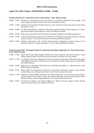 IDEAL 2012 Programme

August 31st, 2012 / Friday / AFTERNOON (14:00h – 16:00h)


Technical Session (FA3: Neural Networks II) - Room Buzius - Chair: Roberto Limão
14:00h – 14:20h   Estimation of Aluminium Fluoride Concentration in Aluminium Reduction Cells through a Soft
                  Sensors Approach (Otacilio Fontes, Fabio Soares and Roberto Limão)
14:20h – 14:40h   Soft Sensor for Fluoridated Alumina Inference in Gas Treatment Centers (Alan Souza, Fabio Soares
                  and Roberto Limão)
14:40h – 15:00h   An ANN Speed Observer Applied to Three-Phase Induction Motor (Tiago Henrique dos Santos,
                  Alessandro Goedtel, Sergio Augusto O. da Silva and Marcelo Suetake)
15:00h – 15:20h   Multi-class Contour Preserving Classification (Piyabute Fuangkhon and Thitipong Tanprasert)
15:20h – 15:40h   A Neural Network Based Approach for GPCR Protein Prediction Using Pattern Discovery (Ing Ren
                  Tsang, George D. C. Cavalcanti, Francisco Nascimento and Gabriela Espadas)
15:40h – 16:00h   Feedback Linearization with a Neural Network Based Compensation Scheme (Josiane M. M.
                  Fernandes, Marcelo C. Tanaka, Raimundo C. S. Freire Júnior and Wallace M. Bessa)



Technical Session (FB3: Bio-Inspired Models for Industrial and Medical Applications II) - Room Ponta Negra -
Chair: Michal Wozniak
14:00h – 14:20h   Photovoltaic Power Plant Outuput Estimation by Neural Networks and Fuzzy Inference (Lukáš
                  Prokop, Stanisláv Mišák, Tomáš Novosád, Pavel Krömer, Jan Platoš and Václav Snášel)
14:20h – 14:40h   An Intelligent System for Managing the Isolation of Patients Suspected of Pulmonary Tuberculosis
                  (João Baptista Souza Filho, Ana Paula Vieira, José Manoel de Seixas, Fábio Aguiar, Fernanda Mello
                  and Afrânio Kristski)
14:40h – 15:00h   Application of a Perceptron Neural Network for Building the Stability of a Mining Process (Anna
                  Burduk and Paveł Stefaniak)
15:00h – 15:20h   Merge Method for Shape-Based Clustering in Time Series Microarray Analysis (Irene Barbero,
                  Camelia Chira, Javier Sedano, Carlos Prieto, José R. Villar and Emilio Corchado
15:20h – 15:40h   Prediction of Dental Milling Time-Error by Flexible Neural Trees and Fuzzy Rules (Pavel Krömer,
                  Tomáš Novosád, Václav Snášel, Vicente Vera, Beatriz Hernando, Laura García-Hernandez, Héctor
                  Quintián, Emilio Corchado, Raquel Redondo, Javier Sedano and Alvaro García)
15:40h – 16:00h   Cost-Sensitive Splitting and Selection Method for Medical Decision Support System (Konrad
                  Jackowski, Bartosz Krawczyk and Michał Wozniak




                                                        19
 