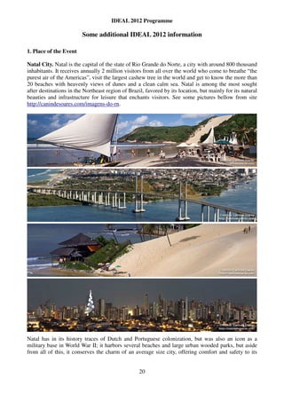 IDEAL 2012 Programme

                         Some additional IDEAL 2012 information

1. Place of the Event

Natal City. Natal is the capital of the state of Rio Grande do Norte, a city with around 800 thousand
inhabitants. It receives annually 2 million visitors from all over the world who come to breathe “the
purest air of the Americas”, visit the largest cashew tree in the world and get to know the more than
20 beaches with heavenly views of dunes and a clean calm sea. Natal is among the most sought
after destinations in the Northeast region of Brazil, favored by its location, but mainly for its natural
beauties and infrastructure for leisure that enchants visitors. See some pictures bellow from site
http://canindesoares.com/imagens-do-rn.




Natal has in its history traces of Dutch and Portuguese colonization, but was also an icon as a
military base in World War II; it harbors several beaches and large urban wooded parks, but aside
from all of this, it conserves the charm of an average size city, offering comfort and safety to its


                                                   20
 