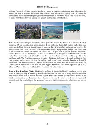 IDEAL 2012 Programme

visitors. Due to all of these features, Natal was chosen by thousands of visitors from all parts of the
world, not only as a tourist destination, but also as a new place to live, seeing that it is one of the
capitals that have shown the highest growth in the number of residents. Natal, “the city of the sun”,
is also a perfect mix between leisure, life quality and business opportunities.




Natal has the second largest Brazilian’s urban park, the Parque das Dunas. It is an area of 1.172
hectares, 8.5 km in extension, approximately 2 km wide and dunes 120 meters high. It is very
important to Natal because it contributes to improve the city’s weather, recharges and protects the
subterranean waters reservoirs and the life quality of the city’s population. Bosque dos Namorados
is the area of the Parque das Dunas for public use. The park has 3 guided trails for visitation:
Peroba, Ubaia doce and Perobinha. The first one is 2.800 meters long (back and forth) and it can be
walked in 1 hour and a half. Ubaia Doce has 4.174 meters (back and forth) and is a good 2 and a
half hour walk. The Perobinha measures 50 meters (back and forth) and is destined to children. One
can observe native trees, orchids, bromelias, bird nests, some animals, besides a beautiful
panoramic view from the miradors located at the end of the trails, were the sea and the Morro do
Careca can be visualized. Natal has the four biggest Brazilian’s cell phone operators (TIM, Oi,
Claro and Vivo) which support both GSM voice and 3G data services.

State of Rio Grande do Norte. Rio Grande do Norte is located in Brazil’s Northeast region with
Natal as its capitol city. With nearly 3 million inhabitants, the state has a strong appeal for tourists
and attracts more than 2 million visitors a year. These are allured by the natural beauty of its
beaches, mountains, and backlands, the richness of its natural resources such as petroleum and
minerals and the hospitality of the ‘potiguar’ people, which is the name its inhabitants are known
by.




                                                  21
 