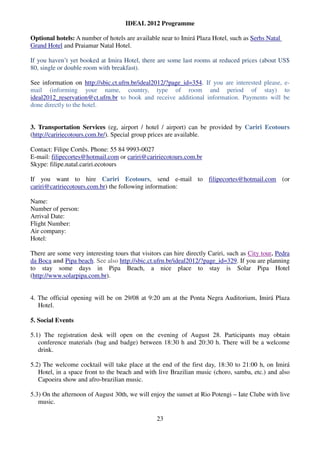 IDEAL 2012 Programme

Optional hotels: A number of hotels are available near to Imirá Plaza Hotel, such as Serhs Natal
Grand Hotel and Praiamar Natal Hotel.

If you haven’t yet booked at Imira Hotel, there are some last rooms at reduced prices (about US$
80, single or double room with breakfast).

See information on http://sbic.ct.ufrn.br/ideal2012/?page_id=354. If you are interested please, e-
mail (informing your name, country, type of room and period of stay) to
ideal2012_reservation@ct.ufrn.br to book and receive additional information. Payments will be
done directly to the hotel.


3. Transportation Services (eg, airport / hotel / airport) can be provided by Cariri Ecotours
(http://caririecotours.com.br/). Special group prices are available.

Contact: Filipe Cortês. Phone: 55 84 9993-0027
E-mail: filipecortes@hotmail.com or cariri@caririecotours.com.br
Skype: filipe.natal.cariri.ecotours

If you want to hire Cariri Ecotours, send e-mail to filipecortes@hotmail.com (or
cariri@caririecotours.com.br) the following information:

Name:
Number of person:
Arrival Date:
Flight Number:
Air company:
Hotel:

There are some very interesting tours that visitors can hire directly Cariri, such as City tour, Pedra
da Boca and Pipa beach. See also http://sbic.ct.ufrn.br/ideal2012/?page_id=329. If you are planning
to stay some days in Pipa Beach, a nice place to stay is Solar Pipa Hotel
(http://www.solarpipa.com.br).


4. The official opening will be on 29/08 at 9:20 am at the Ponta Negra Auditorium, Imirá Plaza
   Hotel.

5. Social Events

5.1) The registration desk will open on the evening of August 28. Participants may obtain
   conference materials (bag and badge) between 18:30 h and 20:30 h. There will be a welcome
   drink.

5.2) The welcome cocktail will take place at the end of the first day, 18:30 to 21:00 h, on Imirá
   Hotel, in a space front to the beach and with live Brazilian music (choro, samba, etc.) and also
   Capoeira show and afro-brazilian music.

5.3) On the afternoon of August 30th, we will enjoy the sunset at Rio Potengi – Iate Clube with live
   music.

                                                 23
 