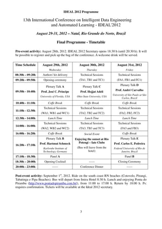 IDEAL 2012 Programme

     13th International Conference on Intelligent Data Engineering
                     and Automated Learning - IDEAL'2012
                  August 29-31, 2012 – Natal, Rio Grande do Norte, Brazil

                                  Final Programme - Timetable

Pre-event activity: August 28th, 2012. IDEAL 2012 Secretary opens 18:30 h (until 20:30 h). It will
be possible to register and pick up the bag of the conference. A welcome drink will be served.


Time Schedule        August 29th, 2012              August 30th, 2012              August 31st, 2012
                           Wednesday                        Thursday                      Friday
08:30h – 09:20h       Authors' kit delivery          Technical Sessions            Technical Sessions
09:20h - 09:50h       Opening ceremony              (TA1, TB1 and TC1)            (FA1, FB1 and FC1)
                                                                                     Plenary Talk D
                         Plenary Talk A                  Plenary Talk C
09:50h - 10:40h                                                                  Prof. André Carvalho
                    Prof. José C. Príncipe           Prof. Hojjat Adeli
                                                                               University of São Paulo at São
                    University of Florida, USA    Ohio State University, USA
                                                                                       Carlos, Brazil
10:40h - 11:10h           Coffe Break                     Coffe Break                  Coffe Break
                      Technical Sessions             Technical Sessions            Technical Sessions
11:10h - 12:30h
                    (WA1, WB1 and WC1)              (TA2, TB2 and TC2)              (FA2, FB2, FC2)
12:30h - 14:00h           Lunch Time                      Lunch Time                   Lunch Time
                      Technical Sessions             Technical Sessions            Technical Sessions
14:00h - 16:00h
                    (WA2, WB2 and WC2)              (TA3, TB3 and TC3)               (FA3 and FB3)
16:00h - 16:20h           Coffe Break                     Social Event                 Coffe Break
                         Plenary Talk B          Enjoying the sunset at Rio           Plenary Talk E
                    Prof. Hartmut Schmeck          Potengi – Iate Clube         Prof. Carlos E. Pedreira
16:20h - 17:10h
                      Karlsruhe Institute of      (Bus will leave from the      Federal University of Rio de
                      Technology, Germany                  hotel)                     Janeiro, Brazil
17:10h - 18:30h             Panel A                                                      Panel B
18:30h – 20:00h        Opening Cocktail                      ------                Closing Ceremony
20:00h - 23:00h               ------                 Conference Dinner                     ------


Post-event activity: September 1st, 2012. Ride on the south coast RN beaches (Cotovelo, Pirangi,
Tabatinga e Pipa Beaches). Bus will depart from Imira Hotel 8:30 h. Lunch and enjoying Ponta do
Pirambu (http://www.pontadopirambu.com.br/), from 11:00 to 17:00 h. Return by 18:00 h. Ps:
requires confirmation. Tickets will be available at the Ideal 2012 secretary.




                                                     3
 