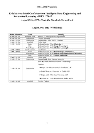IDEAL 2012 Programme


13th International Conference on Intelligent Data Engineering and
    Automated Learning - IDEAL'2012
                  August 29-31, 2012 – Natal, Rio Grande do Norte, Brazil


                                 August 29th, 2012 (Wednesday)


Time Schedule            Place                                           Activity
08:30h - 09:20h      Reception Desk      Authors' kit delivery and new registrations
09:20h - 09:50h        Ponta Negra       Opening ceremony
09:50h - 10:40h        Ponta Negra       Plenary Talk A (Prof. José C. Príncipe)
10:40h - 11:10h         Ideal Hall       Coffee Break
11:10h – 12:30h           Buzius         Technical Session (WA1: Clustering I)
                           Pipa          Technical Session (WB1: Image Processing I)
                       Ponta Negra       Technical Session (WC1: Machine Learning I)
12:30h - 14:00h      Imira Restaurant    Lunch Time
14:00h - 16:00h           Buzius         Technical Session (WA2: Evolutionary Computation I)
                       Ponta Negra       Technical Session (WB2: Data Mining and Information Retrieval)
                           Pipa          Technical Session (WC2: Neural Networks I)
16:00h - 16:20h         Ideal Hall       Coffee Break
16:20h - 17:10h        Ponta Negra       Plenary Talk B (Prof. Hartmut Schmeck)
                                         Panel A (Trends in Neuroscience and Data Mining)
                                         Panelists:

                                               Hujun Yin - The University of Manchester, UK
17:10h - 18:30h        Ponta Negra         ➢



                                           ➢   José C. Príncipe - University of Florida, USA

                                           ➢   Hojjat Adeli - Ohio State University, USA

                                           ➢
                                           ➢
                                           ➢
                                           ➢   Adriano B. L. Tort - Brain Institute, UFRN, Brazil
18:30h – 20:30h         Ideal Hall       Opening Cocktail




                                                       4
 