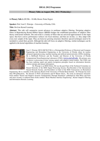 IDEAL 2012 Programme

                            Plenary Talks on August 29th, 2012 (Wednesday)


➢   Plenary Talk A (09:50h – 10:40h, Room: Ponta Negra)

Speaker: Prof. José C. Príncipe – University of Florida, USA
Title: On-Line Kernel Learning
Abstract: This talk will summarize recent advances in nonlinear adaptive filtering. Designing adaptive
filters in Reproducing Kernel Hilbert Spaces (RKHS) bridges the established procedures of adaptive filter
theory with kernel methods. The end result is a family of filters that are universal approximators in the input
space, that have convex performance surfaces (no local minima), and that are on-line, i.e. they adapt with
every new sample of the input. They are however growing structures therefore special techniques need to be
included to curtail their growth. Although the talk will focus on adaptive filtering, similar techniques can be
applied to the kernel algorithms of machine learning.


                         Jose C. Principe (M’83-SM’90-F’00) is a Distinguished Professor of Electrical and Computer
                         Engineering and Biomedical Engineering at the University of Florida where he teaches
                         advanced signal processing, machine learning and artificial neural networks (ANNs) modeling.
                         He is BellSouth Professor and the Founder and Director of the University of Florida
                         Computational NeuroEngineering Laboratory (CNEL) www.cnel.ufl.edu . His primary area
                         of interest is processing of time varying signals with adaptive neural models. The CNEL Lab
                         has been studying signal and pattern recognition principles based on information theoretic
                         criteria (entropy and mutual information).
                                   Dr. Principe is an IEEE Fellow. He was the past Chair of the Technical Committee on
                         Neural Networks of the IEEE Signal Processing Society, Past-President of the International
                         Neural Network Society, and Past-Editor in Chief of the IEEE Transactions on Biomedical
Engineering. He is a member of the Advisory Board of the University of Florida Brain Institute. Dr. Principe has more
than 500 publications. He directed 72 Ph.D. dissertations and 65 Master theses. He wrote an interactive electronic
book entitled “Neural and Adaptive Systems: Fundamentals Through Simulation” published by John Wiley and Sons
and more recently co-authored three books entitled “Brain Machine Interface Engineering”, Kernel Adaptive Filtering
and Information theoretic Learning.




                                                          5
 