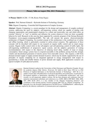 IDEAL 2012 Programme

                            Plenary Talks on August 29th, 2012 (Wednesday)


➢   Plenary Talk B (16:20h - 17:10h, Room: Ponta Negra)

Speaker: Prof. Hartmut Schmeck – Karlsruhe Institute of Technology, Germany
Title: Organic Computing - Controlled Self-Organisation in Complex Systems
Abstract: Organic Computing is a recent paradigm for the design and management of complex technical
systems, addressing the need for adaptive, self-organizing systems which are capable of dealing with
changing requirements and unanticipated situations in a robust and trustworthy way and which allow an
external "observer" or "user" to interfere and influence the system whenever it does not show acceptable
behavior by itself. Research in this area has been supported by a priority program of the German Research
Foundation (www.organic-computing.de/SPP). The talk will present the generic observer/controller
architecture of Organic Computing. An essential concept of this architecture is the combined use of online
and offline learning, which is particularly essential in safety-critical scenarios. The application of these
concepts will be described with respect to our research on organic traffic control and on smart energy
systems. Organic traffic control refers to the self-adaptive and self-optimizing control of traffic lights, the
self-organizing establishment of progressive signal systems, and the adaptive generation of routing
recommendations with respect to the objectives of reducing travel delay, number of stops or energy
consumption. Smart energy systems have to respond reasonably to the problems arising from the strongly
volatile and decentralized generation of electric power from renewable sources. This requires a shift from
demand-oriented supply to supply-oriented demand of power, which may be ideally supported by the use of
principles of organic computing for an integrated approach to energy management with respect to
guaranteeing a steady and reliable balance of power demand and supply. Both application scenarios are
typical examples of cyber-physical systems.


                        Hartmut Schmeck studied at the Universities of Kiel (Germany) and Waterloo (Canada). He got
                        his academic degrees (Dipl. Inform., Dr.rer.nat., Dr. habil) at Kiel. Since 1991 he is a Full
                        Professor of Applied Informatics at the Karlsruhe Institute of Technology – KIT. He is (co-
                        )author of more than 140 publications on advanced algorithms and architectures, in particular on
                        bio-inspired methods in optimisation, algorithms for reconfigurable architectures, and, more
                        recently, on self-organising, adaptive systems. He has been program and conference chair for
                        numerous international workshops and conferences (a.o. RAW, ARCS, IFIP BICC 2006, 2008,
                        ATC 2009, ICAC 2011), is a key member of the “Organic Computing Initiative” and
                        coordinator of the German priority research program SPP 1183 on “Organic Computing”. At
                        Karlsruhe, he is the Scientific Spokesperson of the KIT-Focus “COMMputation”, addressing the
scientific challenges implied by the inherent combination of communication and computation.




                                                           6
 