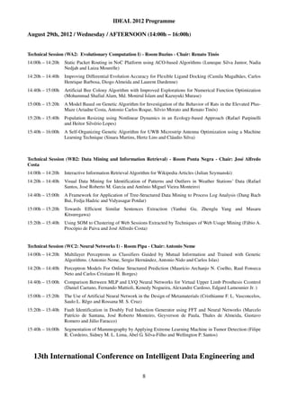 IDEAL 2012 Programme

August 29th, 2012 / Wednesday / AFTERNOON (14:00h – 16:00h)


Technical Session (WA2: Evolutionary Computation I) - Room Buzius - Chair: Renato Tinós
14:00h – 14:20h   Static Packet Routing in NoC Platform using ACO-based Algorithms (Luneque Silva Junior, Nadia
                  Nedjah and Luiza Mourelle)
14:20h – 14:40h   Improving Differential Evolution Accuracy for Flexible Ligand Docking (Camila Magalhães, Carlos
                  Henrique Barbosa, Diogo Almeida and Laurent Dardenne)
14:40h – 15:00h   Artificial Bee Colony Algorithm with Improved Explorations for Numerical Function Optimization
                  (Mohammad Shafiul Alam, Md. Monirul Islam and Kazuyuki Murase)
15:00h – 15:20h   A Model Based on Genetic Algorithm for Investigation of the Behavior of Rats in the Elevated Plus-
                  Maze (Ariadne Costa, Antonio Carlos Roque, Silvio Morato and Renato Tinós)
15:20h – 15:40h   Population Resizing using Nonlinear Dynamics in an Ecology-based Approach (Rafael Parpinelli
                  and Heitor Silvério Lopes)
15:40h – 16:00h   A Self-Organizing Genetic Algorithm for UWB Microstrip Antenna Optimization using a Machine
                  Learning Technique (Sinara Martins, Hertz Lins and Cláudio Silva)



Technical Session (WB2: Data Mining and Information Retrieval) - Room Ponta Negra - Chair: José Alfredo
Costa
14:00h – 14:20h   Interactive Information Retrieval Algorithm for Wikipedia Articles (Julian Szymanski)
14:20h – 14:40h   Visual Data Mining for Identification of Patterns and Outliers in Weather Stations’ Data (Rafael
                  Santos, José Roberto M. Garcia and Antônio Miguel Vieira Monteiro)
14:40h – 15:00h   A Framework for Application of Tree-Structured Data Mining to Process Log Analysis (Dang Bach
                  Bui, Fedja Hadzic and Vidyasagar Potdar)
15:00h – 15:20h   Towards Efficient Similar Sentences Extraction (Yanhui Gu, Zhenglu Yang and Masaru
                  Kitsuregawa)
15:20h – 15:40h   Using SOM to Clustering of Web Sessions Extracted by Techniques of Web Usage Mining (Fábio A.
                  Procópio de Paiva and José Alfredo Costa)


Technical Session (WC2: Neural Networks I) - Room Pipa - Chair: Antonio Neme
14:00h – 14:20h   Multilayer Perceptrons as Classifiers Guided by Mutual Information and Trained with Genetic
                  Algorithms. (Antonio Neme, Sergio Hernández, Antonio Nido and Carlos Islas)
14:20h – 14:40h   Perceptron Models For Online Structured Prediction (Maurício Archanjo N. Coelho, Raul Fonseca
                  Neto and Carlos Cristiano H. Borges)
14:40h – 15:00h   Comparison Between MLP and LVQ Neural Networks for Virtual Upper Limb Prosthesis Ccontrol
                  (Daniel Caetano, Fernando Mattioli, Kenedy Nogueira, Alexandre Cardoso, Edgard Lamounier Jr. )
15:00h – 15:20h   The Use of Artificial Neural Network in the Design of Metamaterials (Cristhianne F. L. Vasconcelos,
                  Saulo L. Rêgo and Rossana M. S. Cruz)
15:20h – 15:40h   Fault Identification in Doubly Fed Induction Generator using FFT and Neural Networks (Marcelo
                  Patrício de Santana, José Roberto Monteiro, Geyverson de Paula, Thales de Almeida, Gustavo
                  Romero and Júlio Faracco)
15:40h – 16:00h   Segmentation of Mammography by Applying Extreme Learning Machine in Tumor Detection (Filipe
                  R. Cordeiro, Sidney M. L. Lima, Abel G. Silva-Filho and Wellington P. Santos)



  13th International Conference on Intelligent Data Engineering and

                                                         8
 
