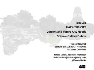 IdeaLab
               HACK-THE-CITY
Current and Future City Needs
        Science Gallery Dublin

                      Tue 16 Oct 2012
      Lecture 1: GLOBAL CITY TRENDS
                   & Course Overview

      Teresa Dillon, Assistant Professor
     teresa.dillon@sciencegallery.com
                          @TeresaHacks
 