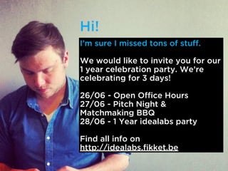 Im sure I missed tons of stuff.
We would like to invite you for our
1 year celebration party. Were
celebrating for 3 days!
26/06 - Open Office Hours
27/06 - Pitch Night &
Matchmaking BBQ
28/06 - 1 Year idealabs party
Find all info on
http://idealabs.fikket.be
 