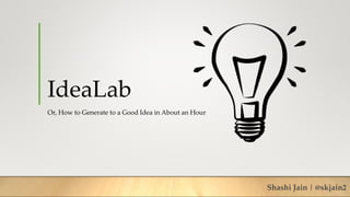 IdeaLab
Or, How to Generate to a Good Idea in About an Hour
Shashi Jain | @skjain2
 