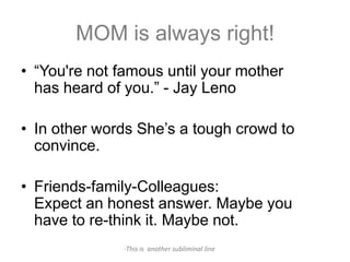 MOM is always right!
• “You're not famous until your mother
  has heard of you.” - Jay Leno

• In other words She’s a tough crowd to
  convince.

• Friends-family-Colleagues:
  Expect an honest answer. Maybe you
  have to re-think it. Maybe not.
              -This is another subliminal line
 
