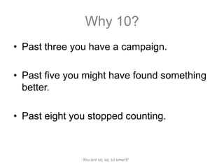 Why 10?
• Past three you have a campaign.

• Past five you might have found something
  better.

• Past eight you stopped counting.



               -You are so, so, so smart!
 