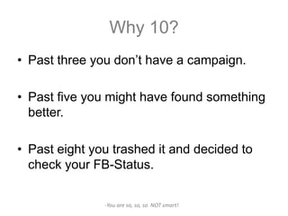 Why 10?
• Past three you don’t have a campaign.

• Past five you might have found something
  better.

• Past eight you trashed it and decided to
  check your FB-Status.

               -You are so, so, so NOT smart!
 