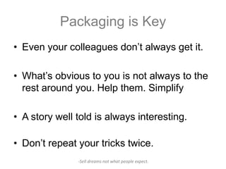 Packaging is Key
• Even your colleagues don’t always get it.

• What’s obvious to you is not always to the
  rest around you. Help them. Simplify

• A story well told is always interesting.

• Don’t repeat your tricks twice.
               -Sell dreams not what people expect.
 