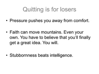 Quitting is for losers
• Pressure pushes you away from comfort.

• Faith can move mountains. Even your
  own. You have to believe that you’ll finally
  get a great idea. You will.

• Stubbornness beats intelligence.
 