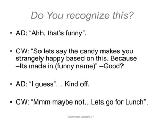 Do You recognize this?
• AD: “Ahh, that’s funny”.

• CW: “So lets say the candy makes you
  strangely happy based on this. Because
  –Its made in (funny name)” –Good?

• AD: “I guess”… Kind off.

• CW: “Mmm maybe not…Lets go for Lunch”.

                   -Common, admit it!
 