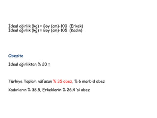 İdeal ağırlık (kg) = Boy (cm)-100 (Erkek)
İdeal ağırlık (kg) = Boy (cm)-105 (Kadın)
Obezite
İdeal ağırlıktan % 20 ↑
Türkiye Toplam nüfusun % 35 obez, % 6 morbid obez
Kadınların % 38.5, Erkeklerin % 26.4 ’si obez
 