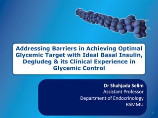 Addressing Barriers in Achieving Optimal
Glycemic Target with Ideal Basal Insulin,
Degludeg & its Clinical Experience in
Glycemic Control
1
Dr Shahjada Selim
Assistant Professor
Department of Endocrinology
BSMMU
 