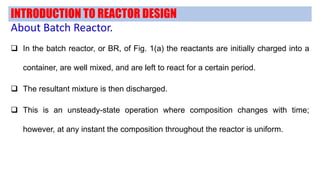 INTRODUCTION TO REACTOR DESIGN
About Batch Reactor.
 In the batch reactor, or BR, of Fig. 1(a) the reactants are initially charged into a
container, are well mixed, and are left to react for a certain period.
 The resultant mixture is then discharged.
 This is an unsteady-state operation where composition changes with time;
however, at any instant the composition throughout the reactor is uniform.
 