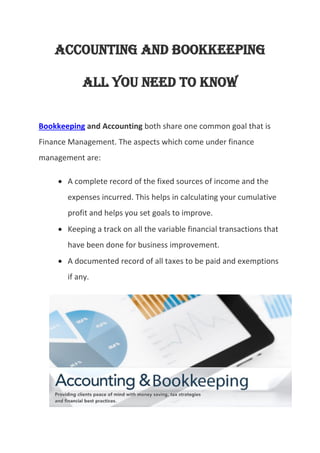 Accounting and Bookkeeping
All You need To KNow
Bookkeeping and Accounting both share one common goal that is
Finance Management. The aspects which come under finance
management are:
 A complete record of the fixed sources of income and the
expenses incurred. This helps in calculating your cumulative
profit and helps you set goals to improve.
 Keeping a track on all the variable financial transactions that
have been done for business improvement.
 A documented record of all taxes to be paid and exemptions
if any.
 