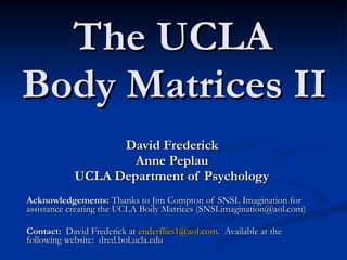 The UCLA  Body Matrices II   David Frederick Anne Peplau   UCLA Department of Psychology Acknowledgements:  Thanks to Jim Compton of SNSL Imagination for assistance creating the UCLA Body Matrices (SNSLimagination@aol.com) Contact:   David Frederick at  [email_address] .  Available at the following website:  dred.bol.ucla.edu 