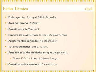 Ficha Técnica
  Endereço:. Av. Portugal, 1048 - Brooklin

  Área do terreno: 2.950m²

  Quantidades de Torres: 1

  Número de pavimentos: Térreo + 27 pavimentos

  Apartamentos por andar: 4 aptos/andar

  Total de Unidades: 108 unidades
  Área Privativa das Unidades e vagas de garagem:

     Tipo – 138m² - 3 dormitórios – 2 vagas

  Quantidade de elevadores: 3 elevadores
 