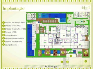 Implantação

1 Entrada de Serviço (4ºSS)
2 Entrada Social (4ºSS)
3 Entrada de Veículos (4ºSS)
4 Portaria (4ºSS)
5 Lounge Amigos
6 Pergolado Relaxamento
7 Deck de Relaxamento
8 Lounge Externo



                               8     7                6           5
                                                              4

                                                  1       2       3

                                   Av. Portugal
 