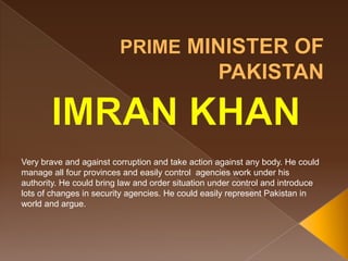 Very brave and against corruption and take action against any body. He could
manage all four provinces and easily control agencies work under his
authority. He could bring law and order situation under control and introduce
lots of changes in security agencies. He could easily represent Pakistan in
world and argue.
 