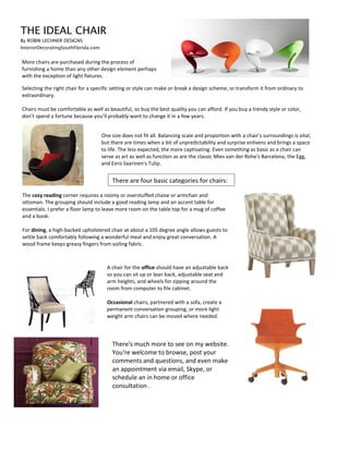 THE IDEAL CHAIR
By ROBIN LECHNER DESIGNS
InteriorDecoratingSouthFlorida.com
More chairs are purchased during the process of
furnishing a home than any other design element perhaps
with the exception of light fixtures.
Selecting the right chair for a specific setting or style can make or break a design scheme, or transform it from ordinary to
extraordinary.
Chairs must be comfortable as well as beautiful, so buy the best quality you can afford. If you buy a trendy style or color,
don’t spend a fortune because you’ll probably want to change it in a few years.
One size does not fit all. Balancing scale and proportion with a chair’s surroundings is vital,
but there are times when a bit of unpredictability and surprise enlivens and brings a space
to life. The less expected, the more captivating. Even something as basic as a chair can
serve as art as well as function as are the classic Mies van der Rohe's Barcelona, the Egg,
and Eero Saarinen's Tulip.
There are four basic categories for chairs:
The cozy reading corner requires a roomy or overstuffed chaise or armchair and
ottoman. The grouping should include a good reading lamp and an accent table for
essentials. I prefer a floor lamp to leave more room on the table top for a mug of coffee
and a book.
For dining, a high-backed upholstered chair at about a 105 degree angle allows guests to
settle back comfortably following a wonderful meal and enjoy great conversation. A
wood frame keeps greasy fingers from soiling fabric.
A chair for the office should have an adjustable back
so you can sit up or lean back, adjustable seat and
arm heights, and wheels for zipping around the
room from computer to file cabinet.
Occasional chairs, partnered with a sofa, create a
permanent conversation grouping, or more light
weight arm chairs can be moved where needed.
There's much more to see on my website.
You're welcome to browse, post your
comments and questions, and even make
an appointment via email, Skype, or
schedule an in home or office
consultation .
 