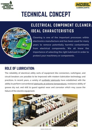 Cleaning is one of the important processes within
electronics manufacture and has been used for many
years to remove potentially harmful contaminants
from electrical components. We all know the
importance of selecting the right lubricant in order to
protect your machinery or components.
The reliability of electrical utility sorts of equipment like connectors, switchgear, and
circuit breakers are possible to be improved with modern lubrication technology and
practices. In recent years, a variety of synthetic lubricants have established with the
ability to perform conventional lubricants at extreme temperatures, resistance ability of
grease dry out, and skill to guard against wear and corrosion which may cause the
failure of the electric equipment.
ELECTRICAL COMPONENT CLEANER:
IDEAL CHARACTERISTICS
TECHNICAL CONCEPT
www.mosil.com
ROLE OF LUBRICATION:
 