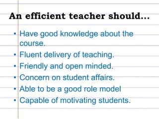 An efficient teacher should...Have good knowledge about the course.Fluent delivery of teaching.Friendly and open minded.Concern on student affairs.Able to be a good role modelCapable of motivating students.