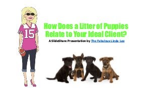 How Does a Litter of Puppies
Relate to Your Ideal Client?
A SlideShare Presentation by The Fabulous Linda Lee
 