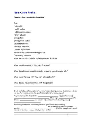 Ideal Client Profile 
Detailed description of this person 
Age: 
Nationality: 
Health status: 
Hobbies or interests: 
Family Status: 
Occupation: 
Employment status: 
Educational level: 
Probable interests: 
Causes & passions: 
Active in any clubs/networking groups: 
Community interests: 
What are her/his probable highest priorities & values: 
What most important to this type of person? 
What does the conversation usually evolve to each time you talk? 
What lights them up with they start taking about it? 
What do you have in common with this person? 
______________________________________________________________ 
Create a short overall description of your ideal prospect using as many descriptive words as 
you can. Here’s an example of a specific description of an ideal prospect: 
“My ideal prospect is the [job title] ________________________ of [type of company] 
_________________________________________. S/he’s [age] ________________; s/he 
drives a _________________ and is active in [social activities/networking groups] 
_______________________________. 
You’ll recognize him/her immediately because [description of appearance] 
_______________________________________ and s/he’s always asking [job related 
question] ________________________________________. S/he’ll be happy to learn about 
me and my company because [what you have to offer] 
__________________________________________________________________________ 
__________________________________________________________________________ 
______________________________________________________________” 
 