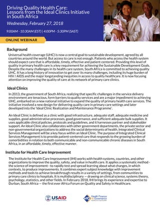 Driving Quality Health Care:
Lessons from the Ideal Clinics Initiative
in South Africa
 9:00AM - 10:30AM (EST) | 4:00PM - 5:30PM (SAST)
Wednesday, February 27, 2018
ONLINE WEBINAR
Background
Universal health coverage (UHC) is now a central goal to sustainable development, agreed by all
countries around the world. But access to care is not enough. Patients who access the health system
should expect care that is affordable, timely, effective and patient-centered. Providing this level of
quality in primary health care is a key requirement for achieving the Sustainable Development Goals.
Despite the many challenges in its health care system, South Africa is committed to achieving quality
UHC. It has a long history of innovation to get over its many challenges, including its huge burden of
HIV / AIDS and the major longstanding inequities in access to quality healthcare. It is now focusing
attention on improving the quality of care at its network of primary care clinics.
Ideal Clinics
In 2013, the government of South Africa, realizing that specific challenges in the service delivery
environment are tenacious, form barriers to quality services and are a major impediment to achieving
UHC, embarked on a new national initiative to expand the quality of primary health care services. The
initiative involved a new design for delivering quality care in primary care settings and later
developed into the ‘Ideal Clinic Realization and Maintenance Programme’.
An Ideal Clinic is defined as a clinic with good infrastructure, adequate staff, adequate medicine and
supplies, good administrative processes, good governance, and sufficient adequate bulk supplies. It
uses applicable clinical policies, protocols and guidelines, and it harnesses partner and stakeholder
support. An Ideal Clinic also collaborates with other government departments, the private sector and
non-governmental organizations to address the social determinants of health. Integrated Clinical
Services Management will be a key focus within an Ideal Clinic. The purpose of Integrated Clinical
Services Management is to provide patient-centered care that responds to the growing burden of
comorbidities in relation to both communicable and non-communicable chronic diseases in South
Africa, in an affordable, timely, effective manner. 
Institute for Health Care Improvement
The Institute for Health Care Improvement (IHI) works with health systems, countries, and other
organizations to improve the quality, safety, and value in health care. It applies a systematic method -
the science of improvement - to rapidly test and spread learning about what changes, in which
contexts, to produce improvements. It combines expert subject knowledge with improvement
methods and tools to achieve breakthrough results in a variety of settings, from communities to
primary care clinics to hospitals. It is multidisciplinary — drawing on clinical science, systems theory,
psychology, statistics, and other fields. In February 2018, IHI brings its experience and expertise to
Durban, South Africa — the first ever Africa Forum on Quality and Safety in Healthcare. 
 