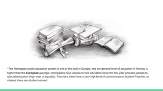 -The Norwegian public education system is one of the best in Europe, and the general level of education in Norway is
higher than the European average. Norwegians have access to free education since the first year and also access to
special education (high level of equality). Teachers there have a very high level of communication Student-Teacher, so
classes there are student centred.
 