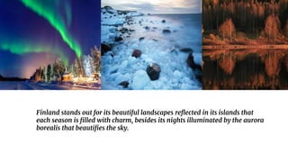Finland stands out for its beautiful landscapes reflected in its islands that
each season is filled with charm, besides its nights illuminated by the aurora
borealis that beautifies the sky.
 