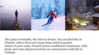 The space to breathe, the time to dream. You can find this in
Finland, where there are many lakes and few people.
Nature in pure state, Finnish sauna, traditional treatments, wild
foods and some physical activity are synonymous with life in
Finland.
 