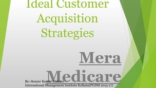 Ideal Customer
Acquisition
Strategies
Mera
MedicareBy:-Sourav Kumar Mahato
International Management Institute Kolkata(PGDM 2015-17)
 