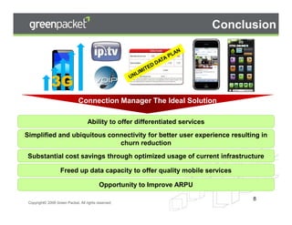 Conclusion



              3G
                               Connection Manager The Ideal Solution

                                    Ability to offer differentiated services
Simplified and ubiquitous connectivity for better user experience resulting in
                             churn reduction
Substantial cost savings through optimized usage of current infrastructure

                    Freed up data capacity to offer quality mobile services

                                           Opportunity to Improve ARPU

                                                                                       8
 Copyright© 2008 Green Packet. All rights reserved.
                                                      Private and Confidential             8
 
