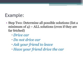 Example:
• Step Two: Determine all possible solutions (list a
minimum of 4) – ALL solutions (even if they are
far fetched)
 Drive car
 Do not drive car
 Ask your friend to leave
 Have your friend drive the car
 