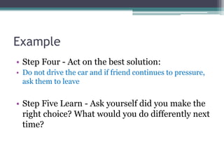 Example
• Step Four - Act on the best solution:
• Do not drive the car and if friend continues to pressure,
ask them to leave
• Step Five Learn - Ask yourself did you make the
right choice? What would you do differently next
time?
 