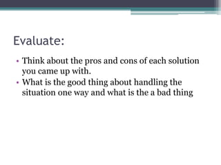 Evaluate:
• Think about the pros and cons of each solution
you came up with.
• What is the good thing about handling the
situation one way and what is the a bad thing
 