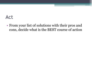 Act
• From your list of solutions with their pros and
cons, decide what is the BEST course of action
 