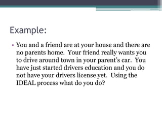 Example:
• You and a friend are at your house and there are
no parents home. Your friend really wants you
to drive around town in your parent’s car. You
have just started drivers education and you do
not have your drivers license yet. Using the
IDEAL process what do you do?
 