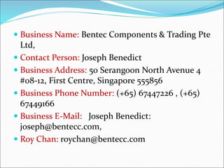  Business Name: Bentec Components & Trading Pte
Ltd,
 Contact Person: Joseph Benedict
 Business Address: 50 Serangoon North Avenue 4
#08-12, First Centre, Singapore 555856
 Business Phone Number: (+65) 67447226 , (+65)
67449166
 Business E-Mail: Joseph Benedict:
joseph@bentecc.com,
 Roy Chan: roychan@bentecc.com
 