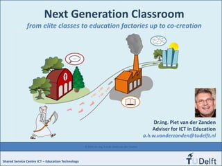 Next Generation Classroom
from elite classes to education factories up to co-creation
Shared Service Centre ICT – Education Technology
© 2014 Dr. ing. A.H.W. (Piet) van der Zanden
Dr.ing. Piet van der Zanden
Adviser for ICT in Education
a.h.w.vanderzanden@tudelft.nl
 