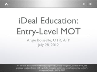 iDeal Education:
Entry-Level MOT
             Angie Boisselle, OTR, ATP
                   July 28, 2012




 We envision that occupational therapy is a powerful, widely recognized, science-driven, and
evidence-based profession with a globally connected and diverse workforce meeting society’s
                             occupational needs. AOTA, 2007
 