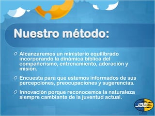 Alcanzaremos un ministerio equilibrado
incorporando la dinámica bíblica del
compañerismo, entrenamiento, adoración y
misión.
Encuesta para que estemos informados de sus
percepciones, preocupaciones y sugerencias.
Innovación porque reconocemos la naturaleza
siempre cambiante de la juventud actual.
 