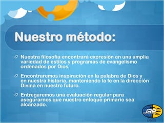 Nuestra filosofía encontrará expresión en una amplia
variedad de estilos y programas de evangelismo
ordenados por Dios.
Encontraremos inspiración en la palabra de Dios y
en nuestra historia, manteniendo la fe en la dirección
Divina en nuestro futuro.
Entregaremos una evaluación regular para
asegurarnos que nuestro enfoque primario sea
alcanzado.
 