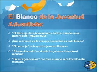 “El Mensaje del advenimiento a todo el mundo en mi
generación” (Mt,28:18;20)
¡Qué universal y a la vez qué específico es este blanco!
“El mensaje” es lo que los jóvenes llevarán
“A todo el mundo” es donde los jóvenes llevarán el
mensaje
“En esta generación” nos dice cuándo será llevado este
mensaje.
 